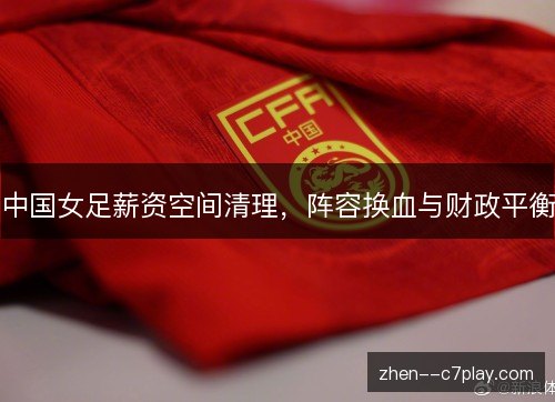 中国女足薪资空间清理,阵容换血与财政平衡 中国女足薪资空间清理,阵容换血与财政平衡
