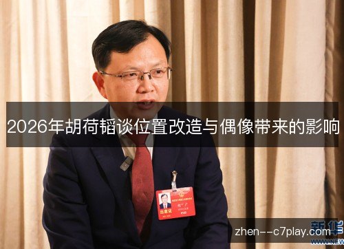 2026年胡荷韬谈位置改造与偶像带来的影响 2026年胡荷韬谈位置改造与偶像带来的影响